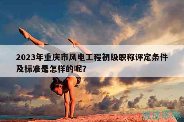 2023年重庆市风电工程初级职称评定条件及标准是怎样的呢？