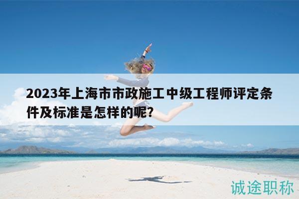 2023年上海市市政施工中级工程师评定条件及标准是怎样的呢？