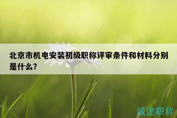 北京市机电安装初级职称评审条件和材料分别是什么？