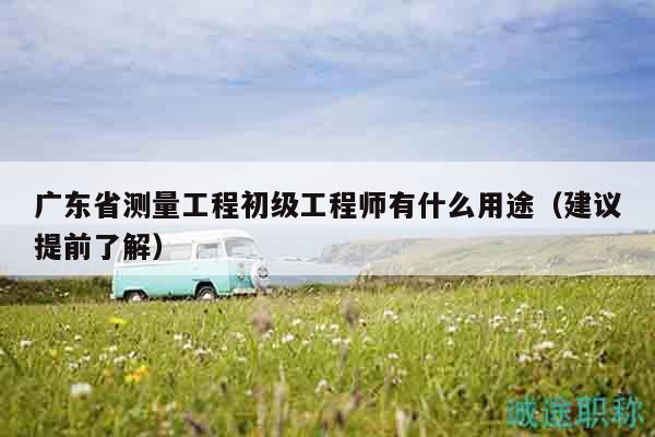 广东省测量工程初级工程师有什么用途（建议提前了解）
