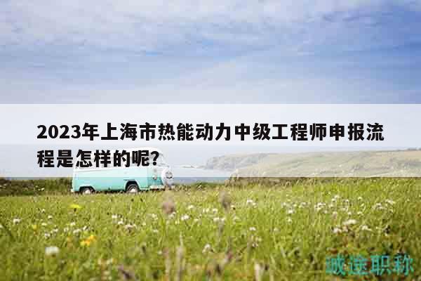 2023年上海市热能动力中级工程师申报流程是怎样的呢？