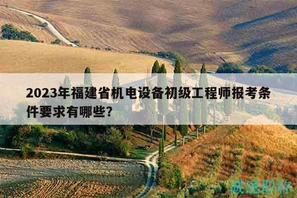 2023年福建省机电设备初级工程师报考条件要求有哪些？