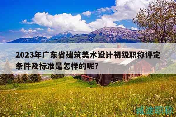 2023年广东省建筑美术设计初级职称评定条件及标准是怎样的呢？