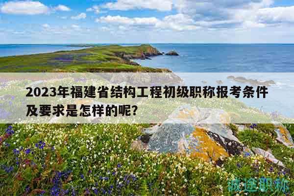 2023年福建省结构工程初级职称报考条件及要求是怎样的呢？