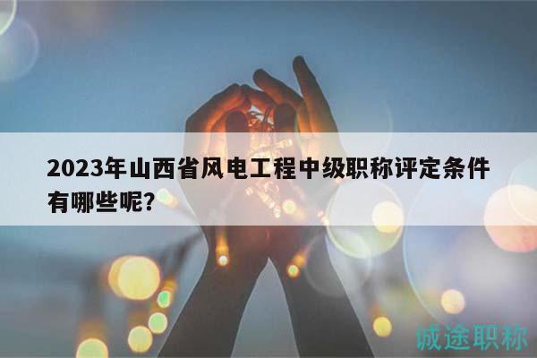 2023年山西省风电工程中级职称评定条件有哪些呢？
