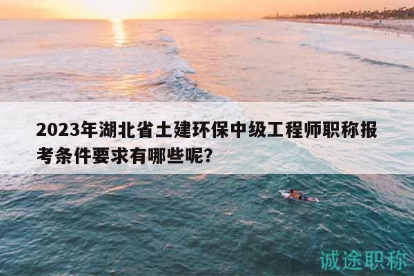 2023年湖北省土建环保中级工程师职称报考条件要求有哪些呢？