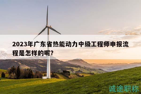 2023年广东省热能动力中级工程师申报流程是怎样的呢？