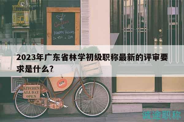 2023年广东省林学初级职称最新的评审要求是什么？