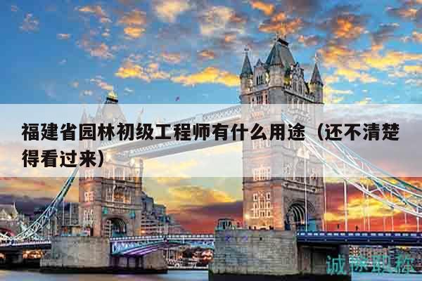 福建省园林初级工程师有什么用途（还不清楚得看过来）
