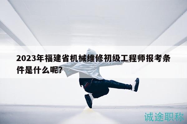 2023年福建省机械维修初级工程师报考条件是什么呢？