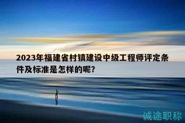 2023年福建省村镇建设中级工程师评定条件及标准是怎样的呢？