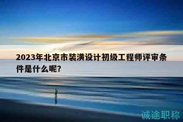 2023年北京市装潢设计初级工程师评审条件是什么呢？