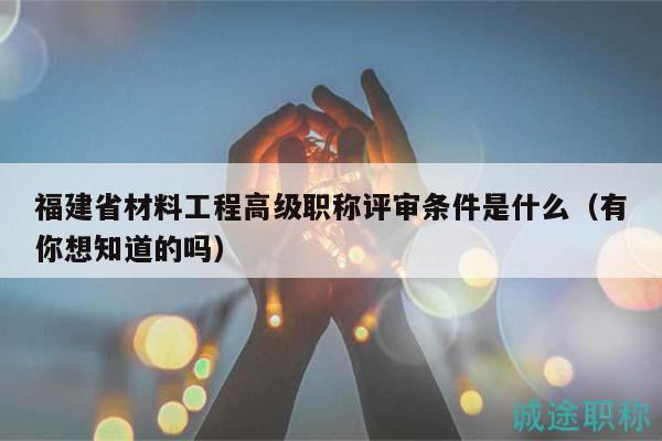 福建省材料工程高级职称评审条件是什么（有你想知道的吗）