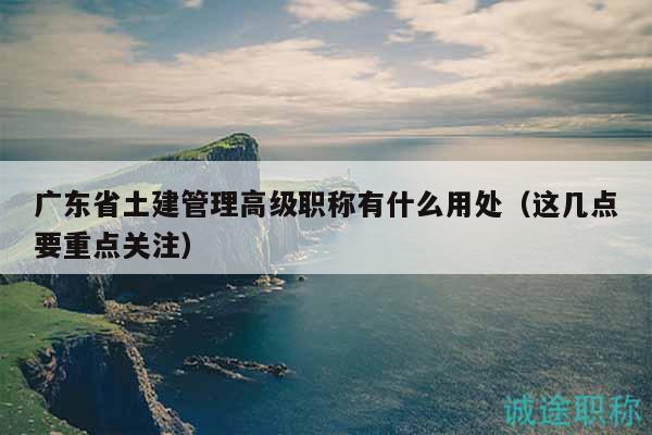 广东省土建管理高级职称有什么用处（这几点要重点关注）