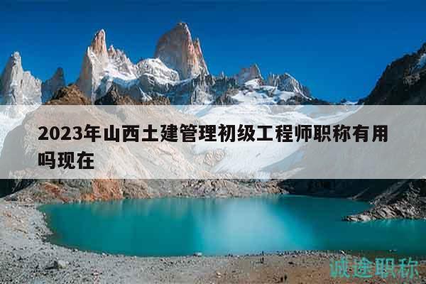 2023年山西土建管理初级工程师职称有用吗现在