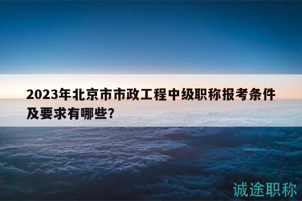 2023年北京市市政工程中级职称报考条件及要求有哪些？