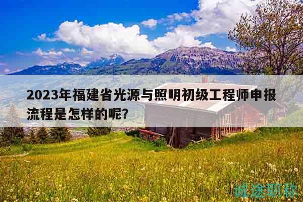 2023年福建省光源与照明初级工程师申报流程是怎样的呢？