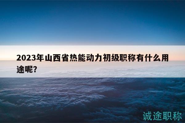 2023年山西省热能动力初级职称有什么用途呢？