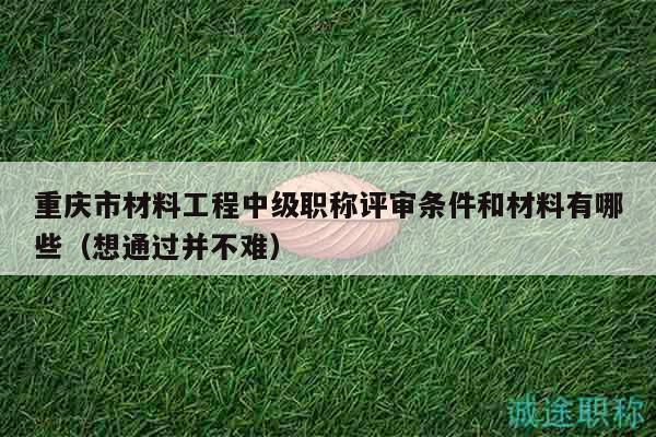 重庆市材料工程中级职称评审条件和材料有哪些（想通过并不难）