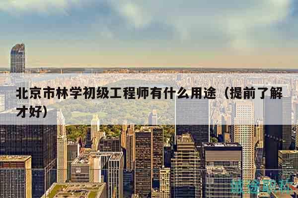 北京市林学初级工程师有什么用途（提前了解才好）