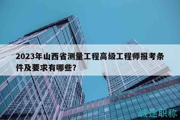 2023年山西省测量工程高级工程师报考条件及要求有哪些？