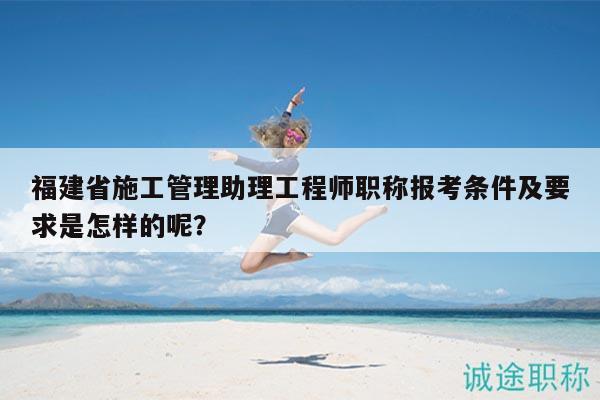 福建省施工管理助理工程师职称报考条件及要求是怎样的呢？