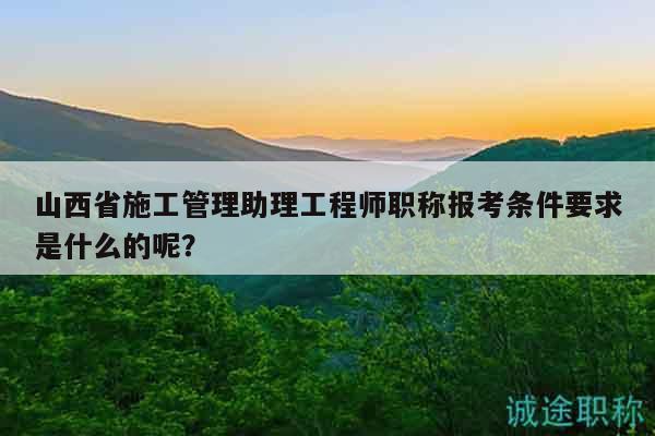 山西省施工管理助理工程师职称报考条件要求是什么的呢？