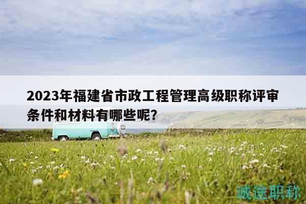 2023年福建省市政工程管理高级职称评审条件和材料有哪些呢？