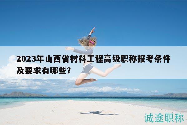 2023年山西省材料工程高级职称报考条件及要求有哪些？