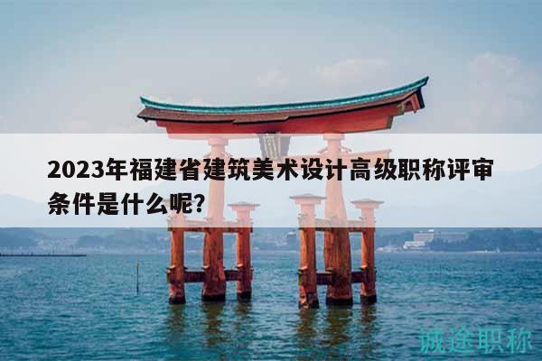 2023年福建省建筑美术设计高级职称评审条件是什么呢？