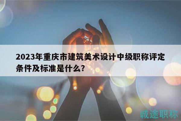 2023年重庆市建筑美术设计中级职称评定条件及标准是什么？