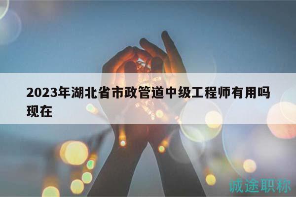 2023年湖北省市政管道中级工程师有用吗现在