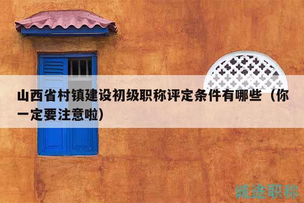 山西省村镇建设初级职称评定条件有哪些（你一定要注意啦）