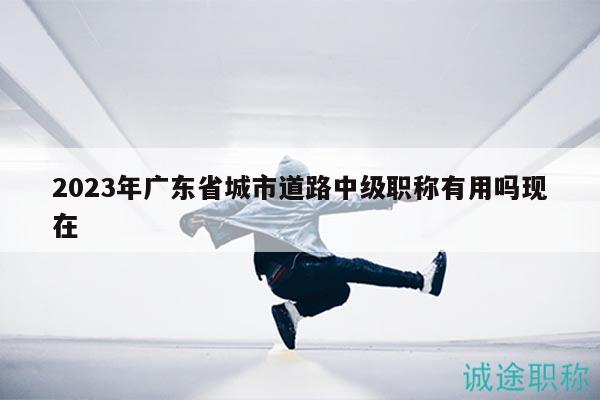 2023年广东省城市道路中级职称有用吗现在