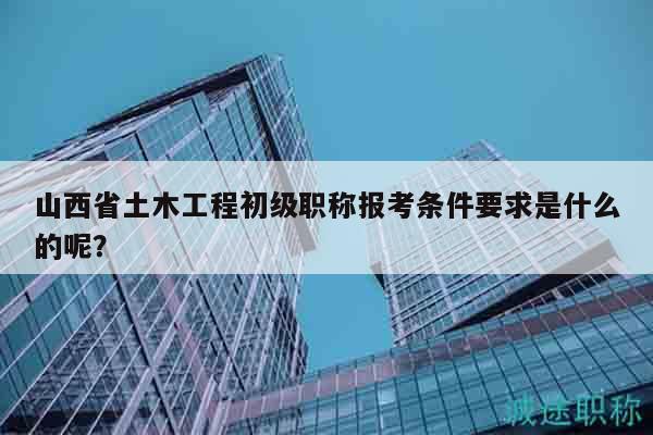 山西省土木工程初级职称报考条件要求是什么的呢？