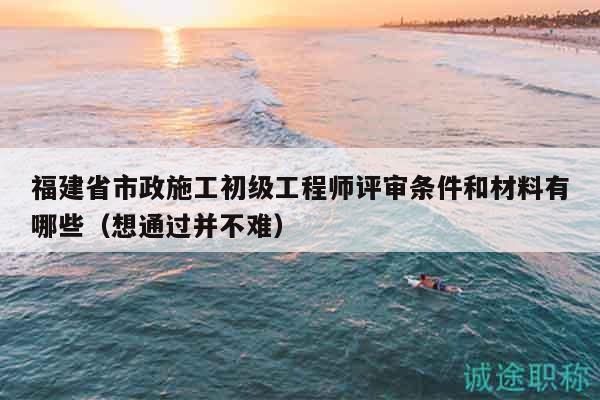 福建省市政施工初级工程师评审条件和材料有哪些（想通过并不难）