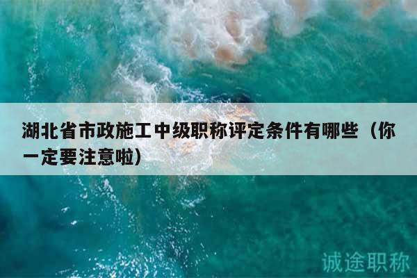 湖北省市政施工中级职称评定条件有哪些（你一定要注意啦）