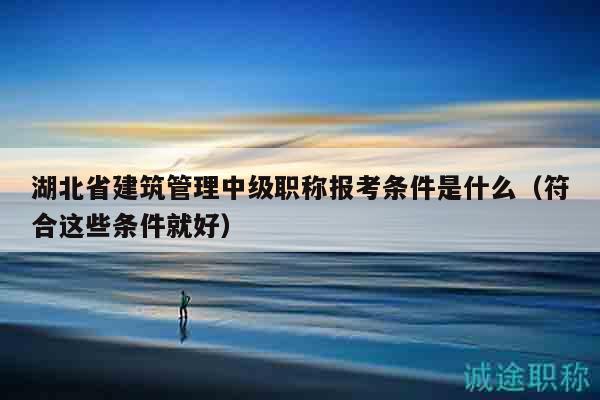 湖北省建筑管理中级职称报考条件是什么（符合这些条件就好）