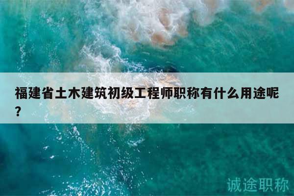 福建省土木建筑初级工程师职称有什么用途呢？