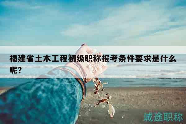 福建省土木工程初级职称报考条件要求是什么呢？