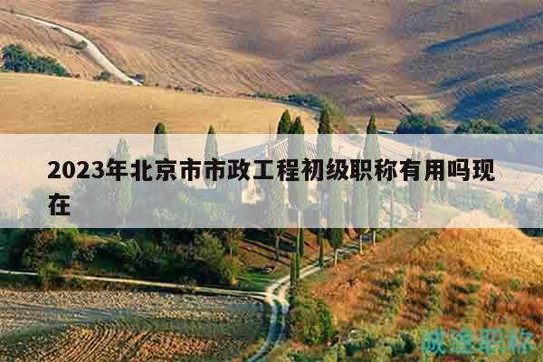 2023年北京市市政工程初级职称有用吗现在