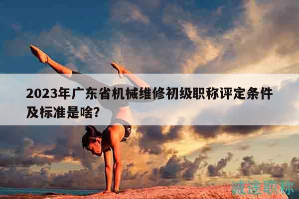 2023年广东省机械维修初级职称评定条件及标准是啥？