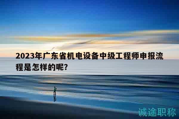 2023年广东省机电设备中级工程师申报流程是怎样的呢？