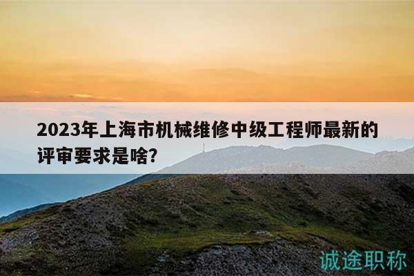 2023年上海市机械维修中级工程师最新的评审要求是啥？