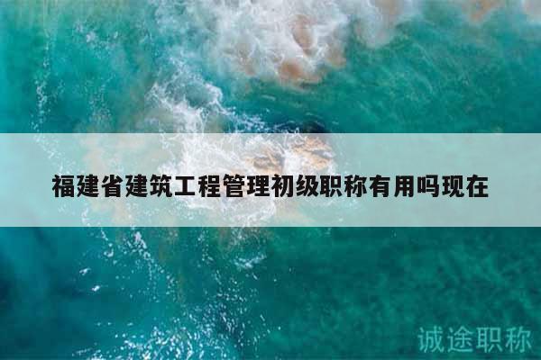 福建省建筑工程管理初级职称有用吗现在