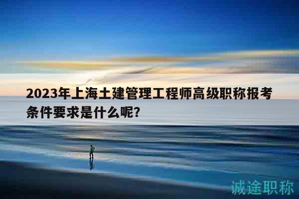 2023年上海土建管理工程师高级职称报考条件要求是什么呢？