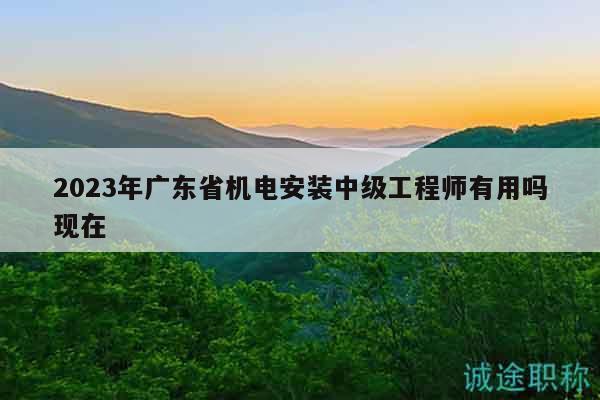 2023年广东省机电安装中级工程师有用吗现在