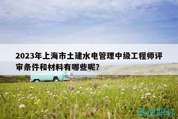 2023年上海市土建水电管理中级工程师评审条件和材料有哪些呢？