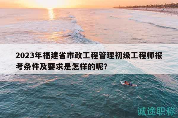 2023年福建省市政工程管理初级工程师报考条件及要求是怎样的呢？
