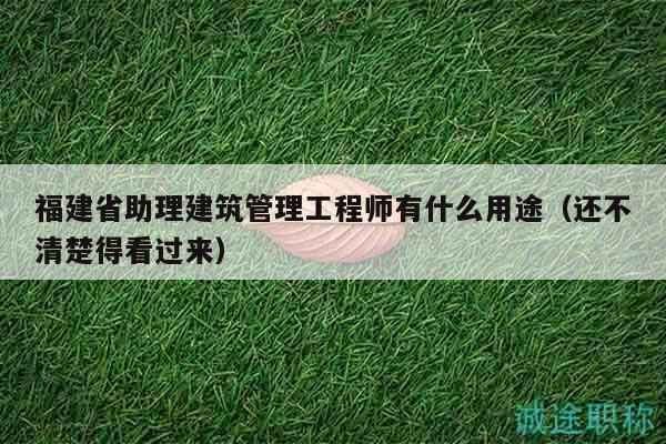 福建省助理建筑管理工程师有什么用途（还不清楚得看过来）